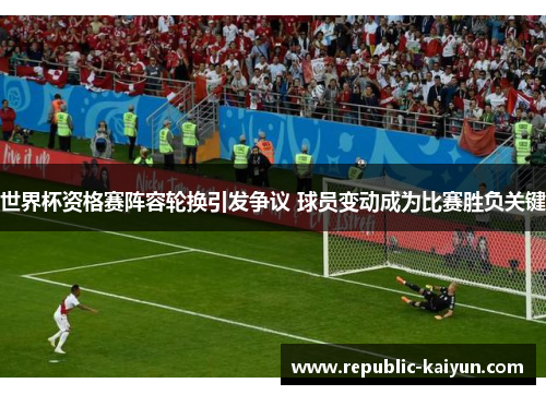 世界杯资格赛阵容轮换引发争议 球员变动成为比赛胜负关键 世界杯资格赛阵容轮换引发争议 球员变动成为比赛胜负关键