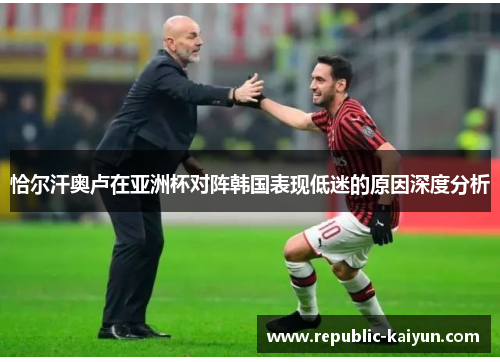 恰尔汗奥卢在亚洲杯对阵韩国表现低迷的原因深度分析 恰尔汗奥卢在亚洲杯对阵韩国表现低迷的原因深度分析