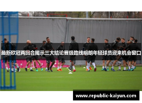 最新欧冠两回合揭示三大结论晋级路线明朗年轻球员迎来机会窗口 最新欧冠两回合揭示三大结论晋级路线明朗年轻球员迎来机会窗口