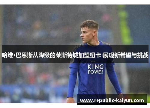 哈维·巴恩斯从降级的莱斯特城加盟纽卡 展现新希望与挑战 哈维·巴恩斯从降级的莱斯特城加盟纽卡 展现新希望与挑战
