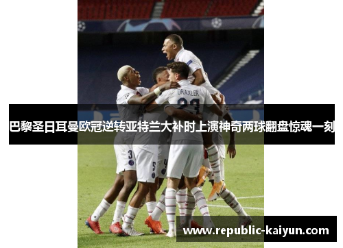 巴黎圣日耳曼欧冠逆转亚特兰大补时上演神奇两球翻盘惊魂一刻