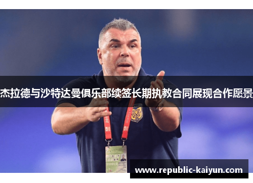 杰拉德与沙特达曼俱乐部续签长期执教合同展现合作愿景 杰拉德与沙特达曼俱乐部续签长期执教合同展现合作愿景