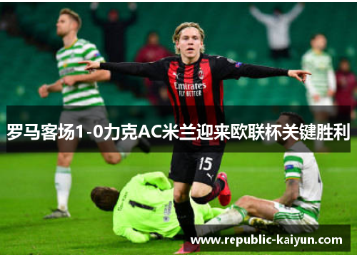 罗马客场1-0力克AC米兰迎来欧联杯关键胜利 罗马客场1-0力克AC米兰迎来欧联杯关键胜利