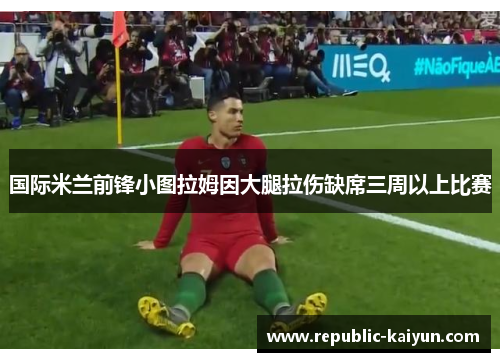 国际米兰前锋小图拉姆因大腿拉伤缺席三周以上比赛 国际米兰前锋小图拉姆因大腿拉伤缺席三周以上比赛