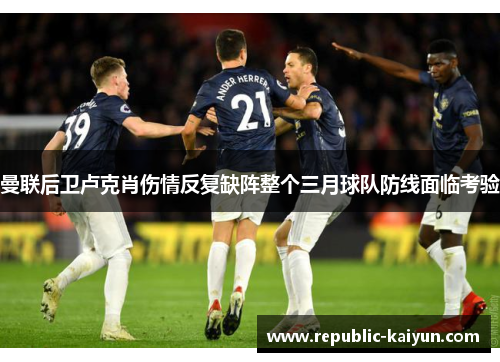 曼联后卫卢克肖伤情反复缺阵整个三月球队防线面临考验 曼联后卫卢克肖伤情反复缺阵整个三月球队防线面临考验