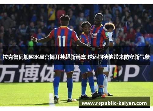 拉克鲁瓦加盟水晶宫揭开英超新篇章 球迷期待他带来防守新气象 拉克鲁瓦加盟水晶宫揭开英超新篇章 球迷期待他带来防守新气象