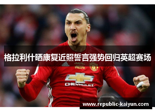 格拉利什晒康复近照誓言强势回归英超赛场